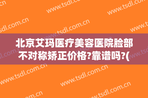 北京艾玛医疗美容医院脸部不对称矫正价格?靠谱吗?(北京艾玛医疗美容口碑好吗)