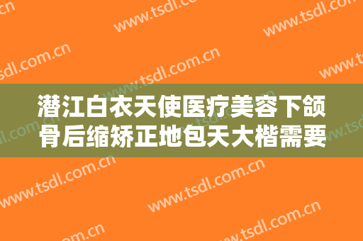 潜江白衣天使医疗美容下颌骨后缩矫正地包天大楷需要多少费用?好不好?