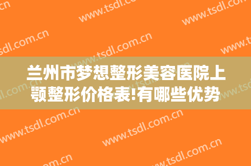 兰州市梦想整形美容医院上颚整形价格表!有哪些优势?(兰州梦想整形美容医院(普通合伙))