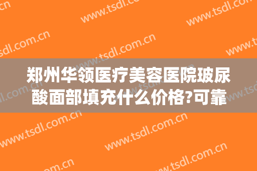 郑州华领医疗美容医院玻尿酸面部填充什么价格?可靠吗?(郑州华领整形打瘦脸针)
