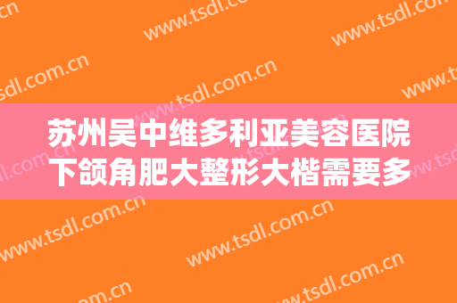 苏州吴中维多利亚美容医院下颌角肥大整形大楷需要多少钱?好不好?(吴中维多利亚整形医院怎么样?)