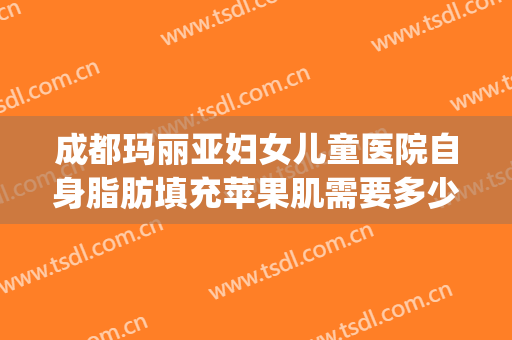 成都玛丽亚妇女儿童医院自身脂肪填充苹果肌需要多少费用?贵不贵?(自体脂肪苹果肌填充多少钱)