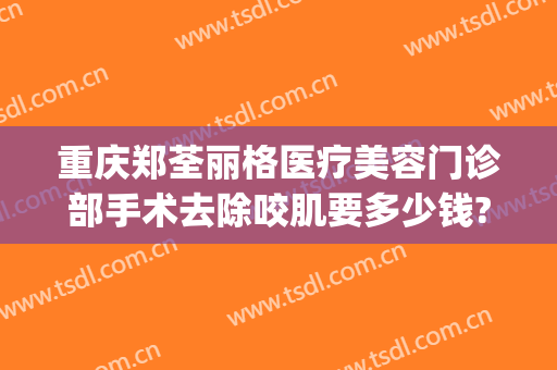 重庆郑荃丽格医疗美容门诊部手术去除咬肌要多少钱?效果怎么样?(重庆郑荃丽格医疗美容(总院)医疗美容门诊部正规吗)