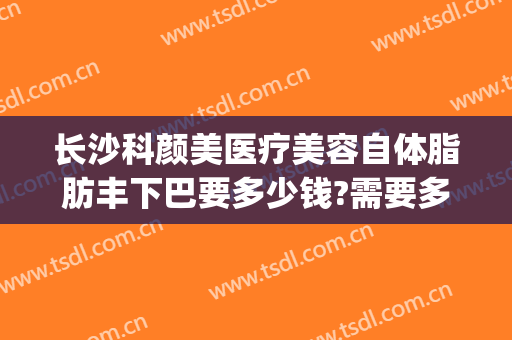 长沙科颜美医疗美容自体脂肪丰下巴要多少钱?需要多久恢复?(长沙科颜美整形医院)