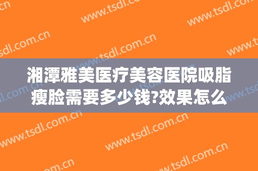 湘潭雅美医疗美容医院吸脂瘦脸需要多少钱?效果怎么样?(湘雅医院吸脂手术多少钱全身)