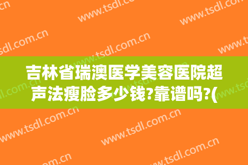 吉林省瑞澳医学美容医院超声法瘦脸多少钱?靠谱吗?(长春瑞澳医学美容医院正规吗)