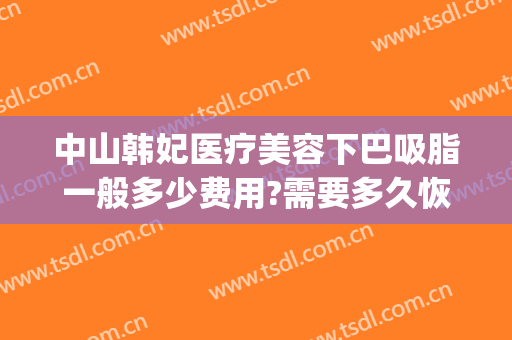 中山韩妃医疗美容下巴吸脂一般多少费用?需要多久恢复?(中山韩妃医疗美容门诊部地址)