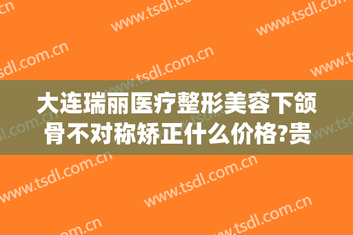 大连瑞丽医疗整形美容下颌骨不对称矫正什么价格?贵不贵?(大连瑞丽整形美容医院正规吗)