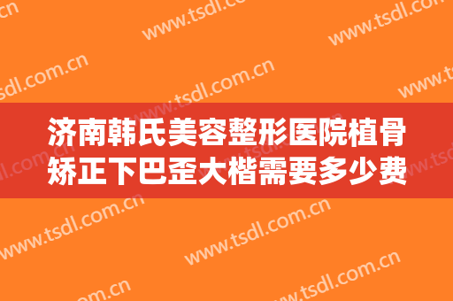 济南韩氏美容整形医院植骨矫正下巴歪大楷需要多少费用?靠谱吗?(山东韩氏整形医院怎么样)