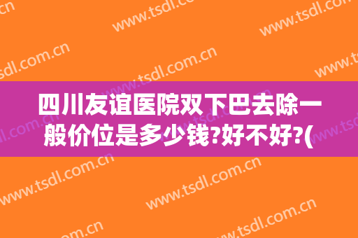 四川友谊医院双下巴去除一般价位是多少钱?好不好?(祛双下巴多少钱)