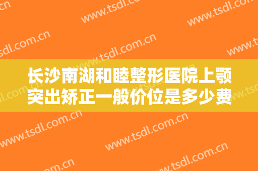 长沙南湖和睦整形医院上颚突出矫正一般价位是多少费用?多长时间恢复?