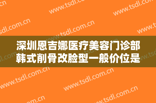 深圳恩吉娜医疗美容门诊部韩式削骨改脸型一般价位是多少钱?贵不贵?