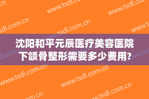 沈阳和平元辰医疗美容医院下颌骨整形需要多少费用?有哪些优势?(沈阳元辰整形医院地址)