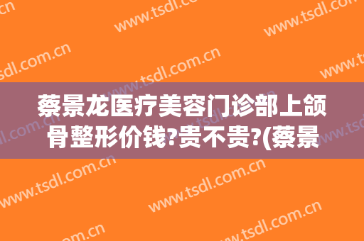 蔡景龙医疗美容门诊部上颌骨整形价钱?贵不贵?(蔡景龙医美怎样)