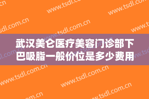 武汉美仑医疗美容门诊部下巴吸脂一般价位是多少费用?可靠吗?(武汉下巴吸脂多少钱)