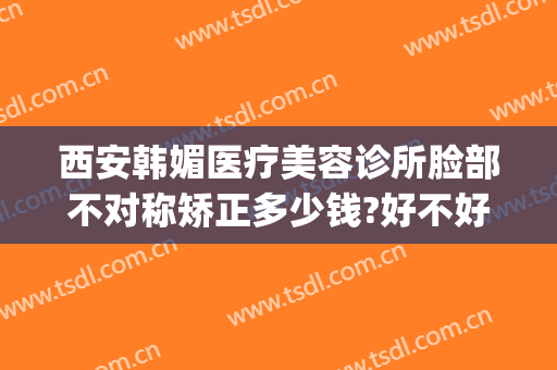 西安韩媚医疗美容诊所脸部不对称矫正多少钱?好不好?(安徽韩美整形美容医院怎么样)