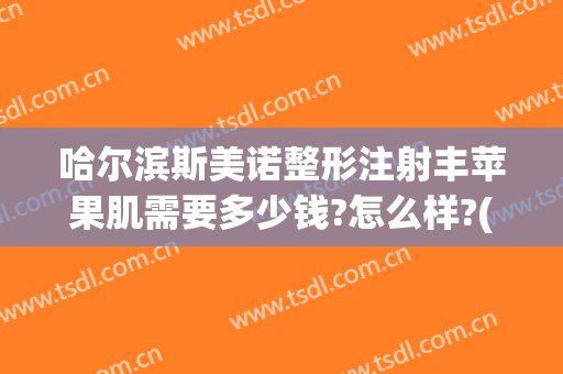 哈尔滨斯美诺整形注射丰苹果肌需要多少钱?怎么样?(哈尔滨斯美诺整形院长)