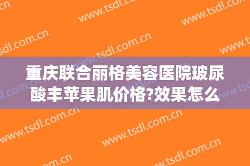 重庆联合丽格美容医院玻尿酸丰苹果肌价格?效果怎么样?(重庆联合丽格整形怎么样)