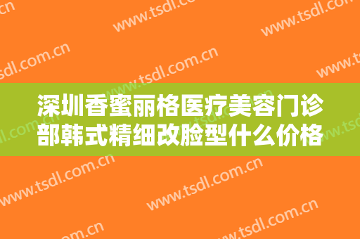 深圳香蜜丽格医疗美容门诊部韩式精细改脸型什么价格?效果怎么样?