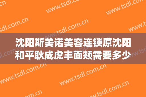 沈阳斯美诺美容连锁原沈阳和平耿成虎丰面颊需要多少费用?靠谱吗?(哈尔滨斯美诺整形)