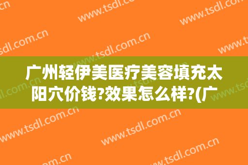 广州轻伊美医疗美容填充太阳穴价钱?效果怎么样?(广州伊美整形医院)