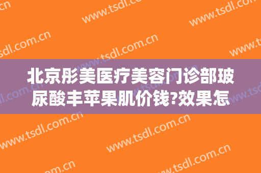 北京彤美医疗美容门诊部玻尿酸丰苹果肌价钱?效果怎么样?(北京彤美医疗美容整形)