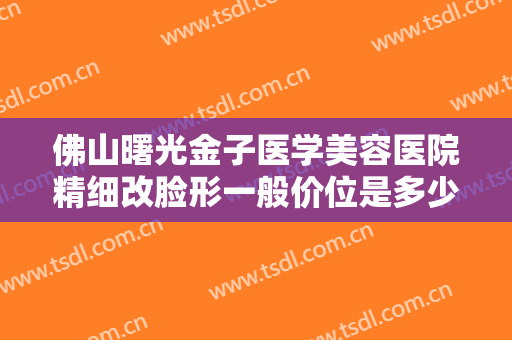 佛山曙光金子医学美容医院精细改脸形一般价位是多少?需要多久恢复?