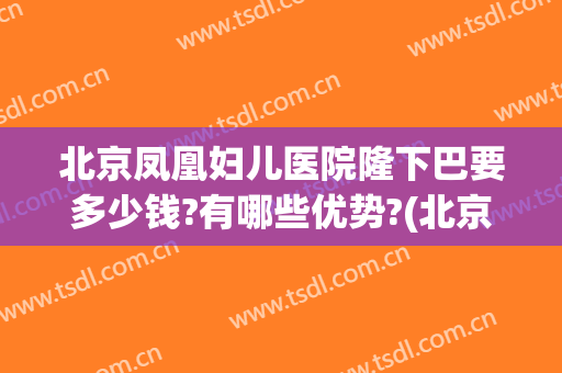 北京凤凰妇儿医院隆下巴要多少钱?有哪些优势?(北京隆下巴最好的医生)