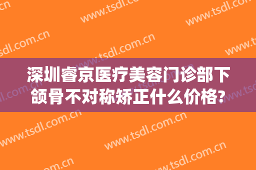 深圳睿京医疗美容门诊部下颌骨不对称矫正什么价格?靠谱吗?(深圳正颌医院)