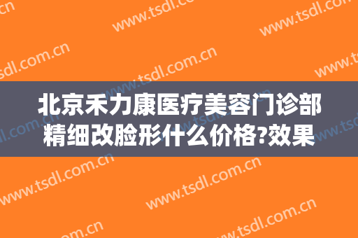 北京禾力康医疗美容门诊部精细改脸形什么价格?效果怎么样?(禾力康整形美容门诊)
