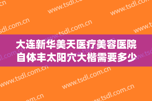 大连新华美天医疗美容医院自体丰太阳穴大楷需要多少钱?靠谱吗?(大连美天整形医院医生)