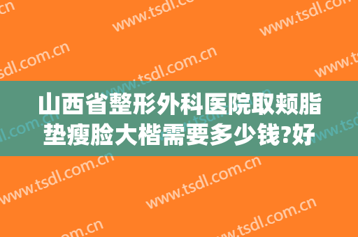 山西省整形外科医院取颊脂垫瘦脸大楷需要多少钱?好不好?(太原削骨瘦脸手术多少钱)