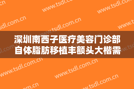 深圳南西子医疗美容门诊部自体脂肪移植丰额头大楷需要多少钱?靠谱吗?