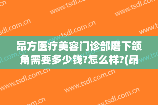 昂方医疗美容门诊部磨下颌角需要多少钱?怎么样?(昂方医疗美容门诊部磨下颌角需要多少钱?怎么样报销)