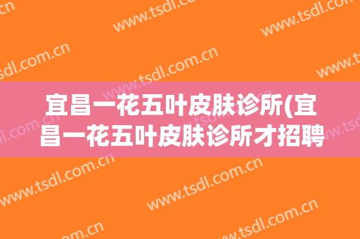 宜昌一花五叶皮肤诊所(宜昌一花五叶皮肤诊所才招聘)