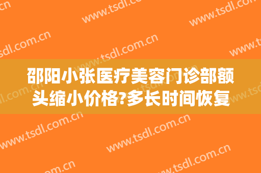 邵阳小张医疗美容门诊部额头缩小价格?多长时间恢复?(邵阳小张医疗美容医院好不好)