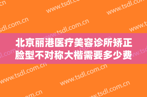 北京丽港医疗美容诊所矫正脸型不对称大楷需要多少费用?可靠吗?(北京丽港医疗美容整形)