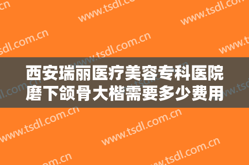 西安瑞丽医疗美容专科医院磨下颌骨大楷需要多少费用?多长时间恢复?