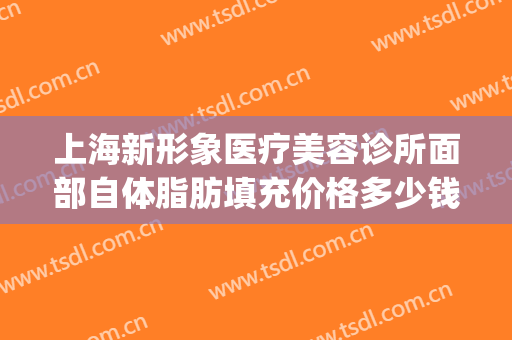上海新形象医疗美容诊所面部自体脂肪填充价格多少钱?怎么样?(上海新形象医疗美容地址和电话)
