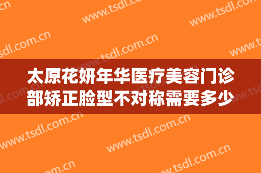 太原花妍年华医疗美容门诊部矫正脸型不对称需要多少费用?可靠吗?(太原妍美医疗整形医院怎么样)