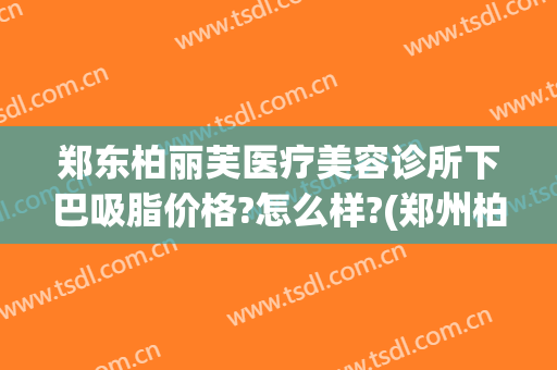郑东柏丽芙医疗美容诊所下巴吸脂价格?怎么样?(郑州柏丽芙医疗美容)