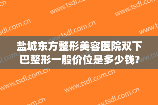 盐城东方整形美容医院双下巴整形一般价位是多少钱?怎么样?(盐城整形美容费用)