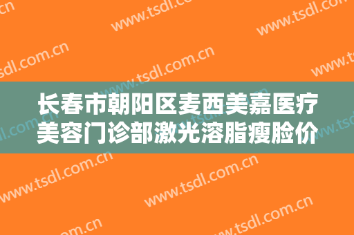 长春市朝阳区麦西美嘉医疗美容门诊部激光溶脂瘦脸价钱?有哪些优势?