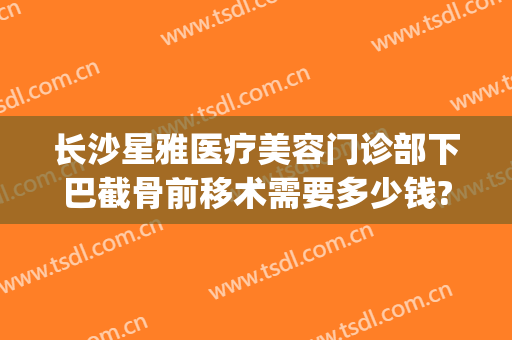 长沙星雅医疗美容门诊部下巴截骨前移术需要多少钱?有哪些优势?(长沙星雅整形医院专家)