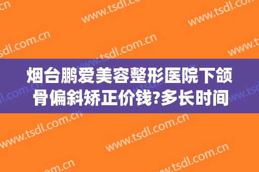 烟台鹏爱美容整形医院下颌骨偏斜矫正价钱?多长时间恢复?(下颌骨歪斜矫正手术多少钱)