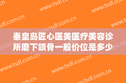 秦皇岛匠心医美医疗美容诊所磨下颌骨一般价位是多少费用?好不好?(医美削骨多少钱)