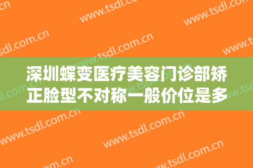 深圳蝶变医疗美容门诊部矫正脸型不对称一般价位是多少?靠谱吗?(蝶变医疗整形深圳)