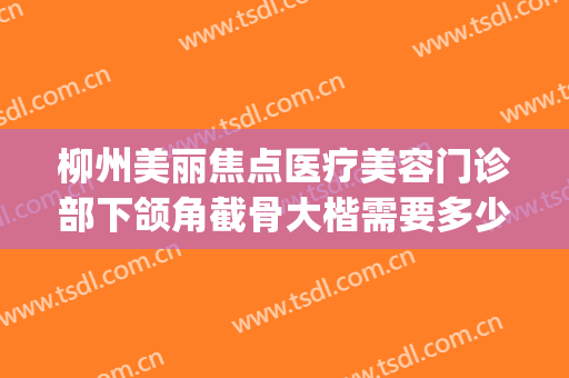 柳州美丽焦点医疗美容门诊部下颌角截骨大楷需要多少费用?好不好?(柳铁中心医院整形科价格表)