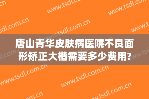 唐山青华皮肤病医院不良面形矫正大楷需要多少费用?需要多久恢复?(唐山青华皮肤医院曝光)