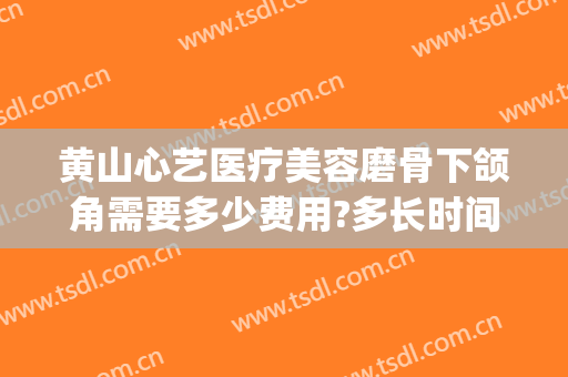 黄山心艺医疗美容磨骨下颌角需要多少费用?多长时间恢复?(下颌角磨骨手术疼么)